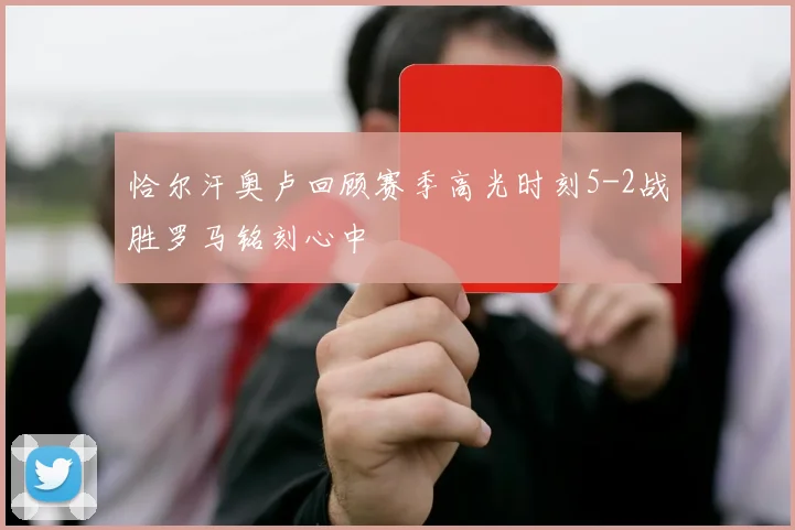 恰尔汗奥卢回顾赛季高光时刻5-2战胜罗马铭刻心中