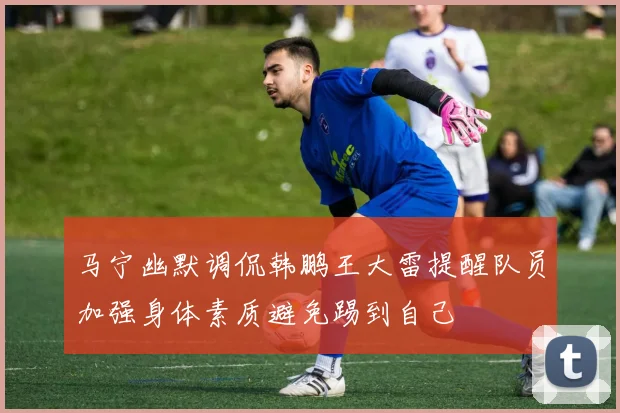马宁幽默调侃韩鹏王大雷提醒队员加强身体素质避免踢到自己