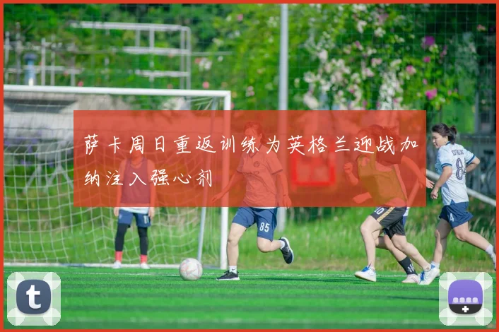 萨卡周日重返训练为英格兰迎战加纳注入强心剂
