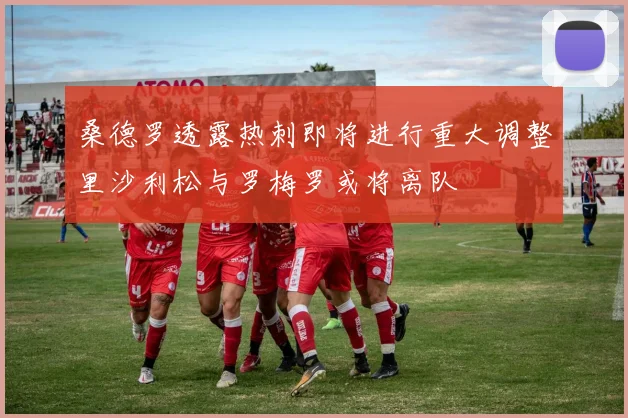 桑德罗透露热刺即将进行重大调整里沙利松与罗梅罗或将离队