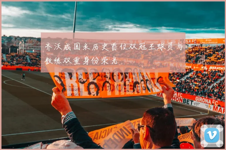 齐沃成国米历史首位双冠王球员与教练双重身份荣光