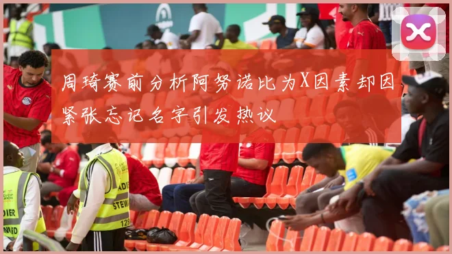 周琦赛前分析阿努诺比为X因素却因紧张忘记名字引发热议