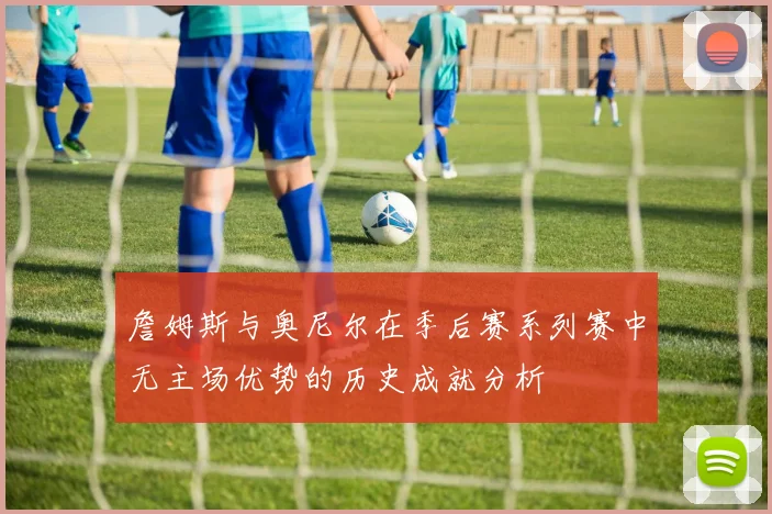 詹姆斯与奥尼尔在季后赛系列赛中无主场优势的历史成就分析