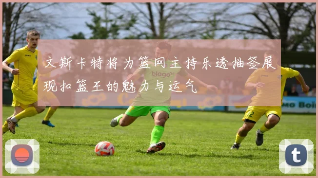 文斯卡特将为篮网主持乐透抽签展现扣篮王的魅力与运气