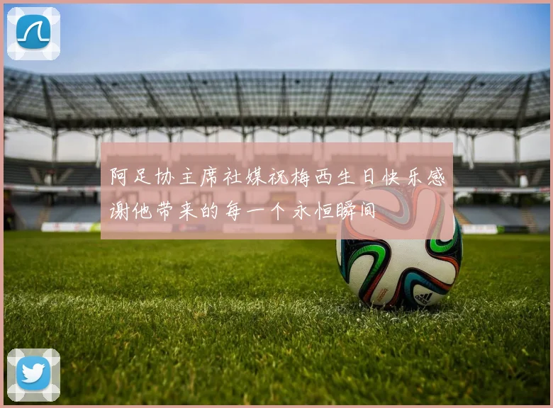 阿足协主席社媒祝梅西生日快乐感谢他带来的每一个永恒瞬间
