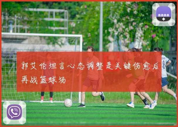 郭艾伦坦言心态调整是关键伤愈后再战篮球场