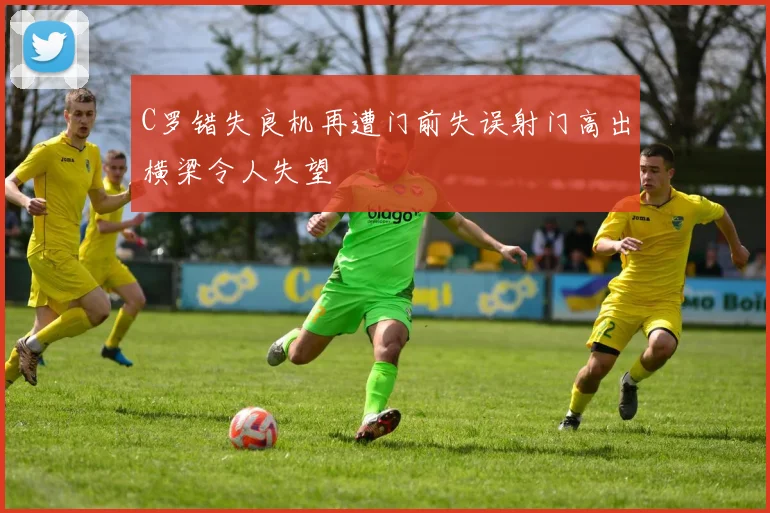 C罗错失良机再遭门前失误射门高出横梁令人失望
