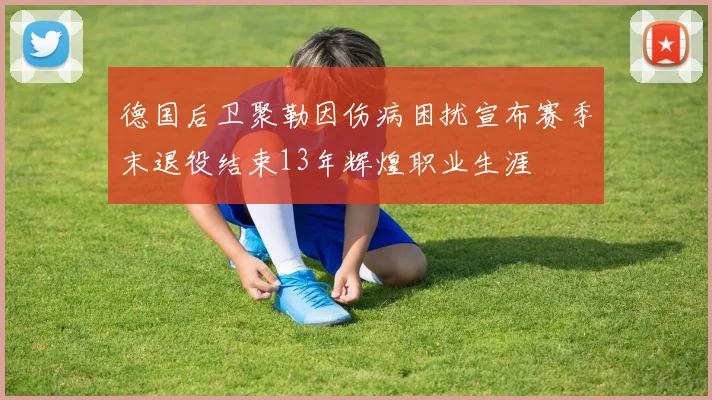 德国后卫聚勒因伤病困扰宣布赛季末退役结束13年辉煌职业生涯