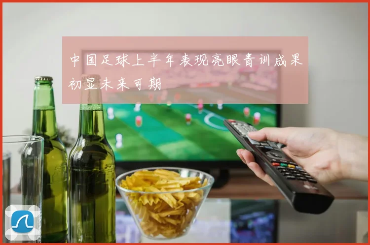 中国足球上半年表现亮眼青训成果初显未来可期
