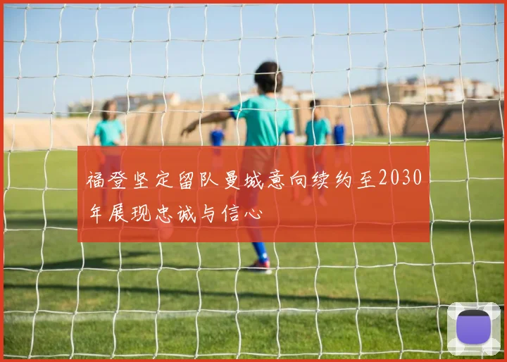 福登坚定留队曼城意向续约至2030年展现忠诚与信心