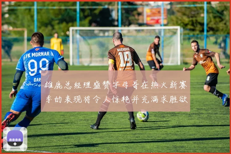 雄鹿总经理盛赞字母哥在热火新赛季的表现将令人惊艳并充满求胜欲