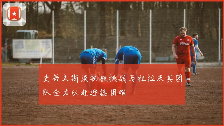 史蒂文斯谈执教挑战马祖拉及其团队全力以赴迎接困难