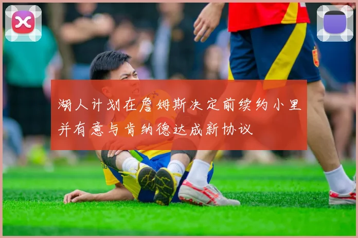 湖人计划在詹姆斯决定前续约小里并有意与肯纳德达成新协议