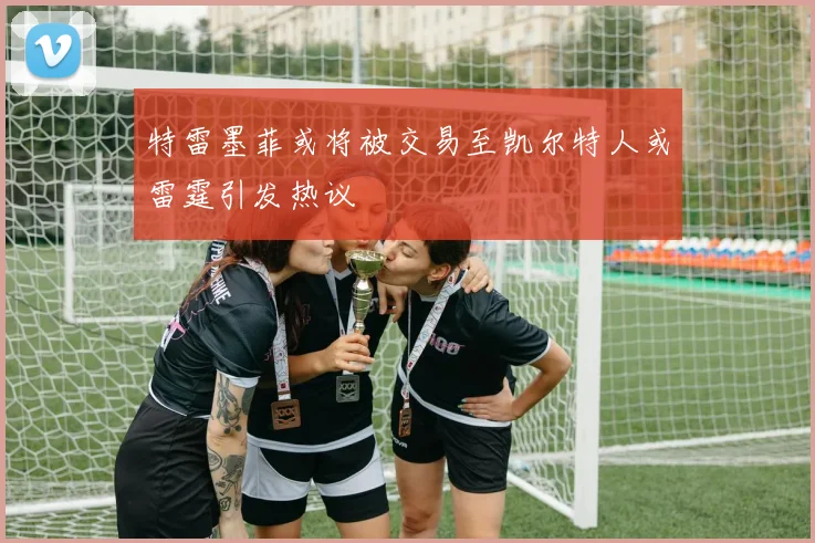 特雷墨菲或将被交易至凯尔特人或雷霆引发热议