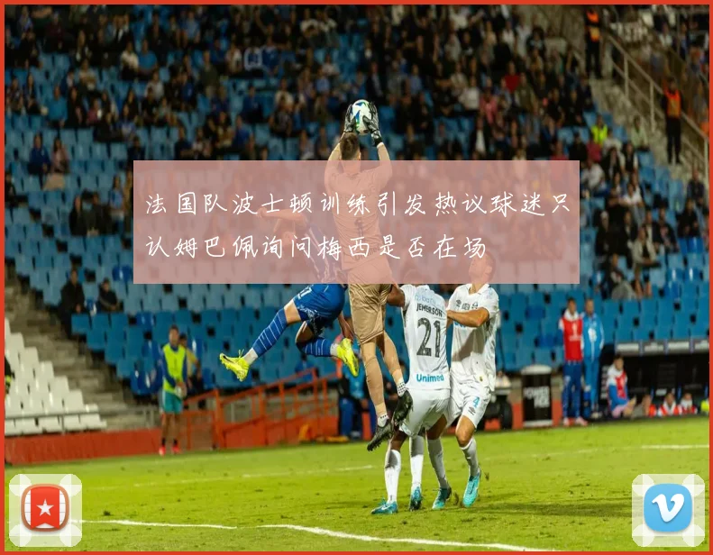 法国队波士顿训练引发热议球迷只认姆巴佩询问梅西是否在场
