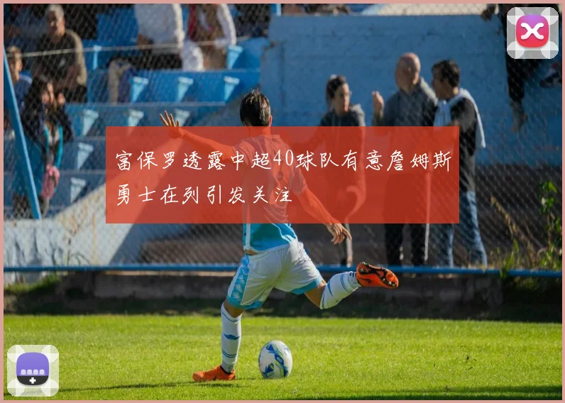 富保罗透露中超40球队有意詹姆斯勇士在列引发关注