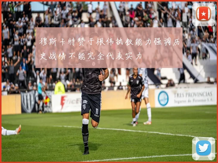 穆斯卡特赞于根伟执教能力强调历史战绩不能完全代表实力